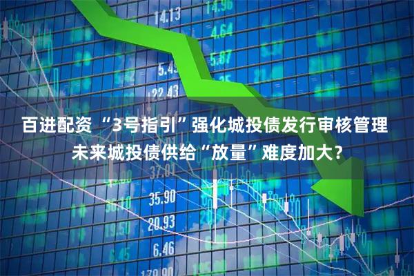 百进配资 “3号指引”强化城投债发行审核管理 未来城投债供给“放量”难度加大？