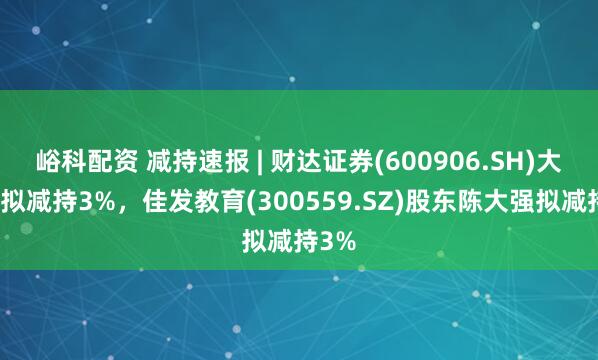 峪科配资 减持速报 | 财达证券(600906.SH)大股东拟减持3%，佳发教育(300559.SZ)股东陈大强拟减持3%