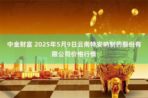 中金财富 2025年5月9日云南特安呐制药股份有限公司价格行情