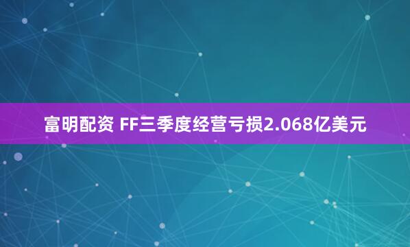 富明配资 FF三季度经营亏损2.068亿美元