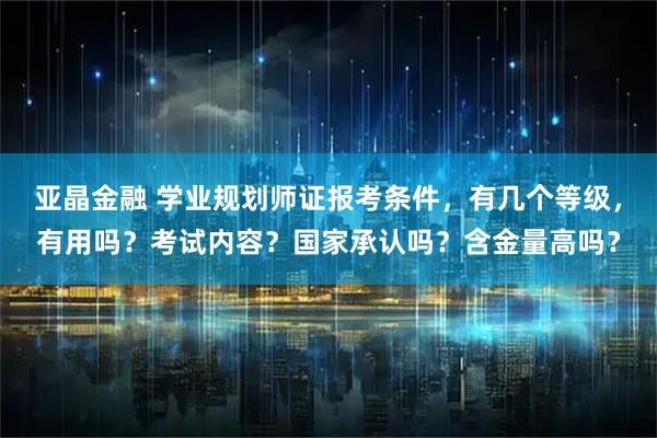 亚晶金融 学业规划师证报考条件，有几个等级，有用吗？考试内容？国家承认吗？含金量高吗？