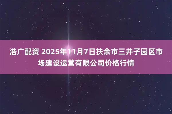 浩广配资 2025年11月7日扶余市三井子园区市场建设运营有限公司价格行情