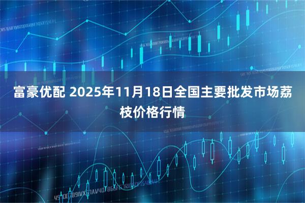 富豪优配 2025年11月18日全国主要批发市场荔枝价格行情