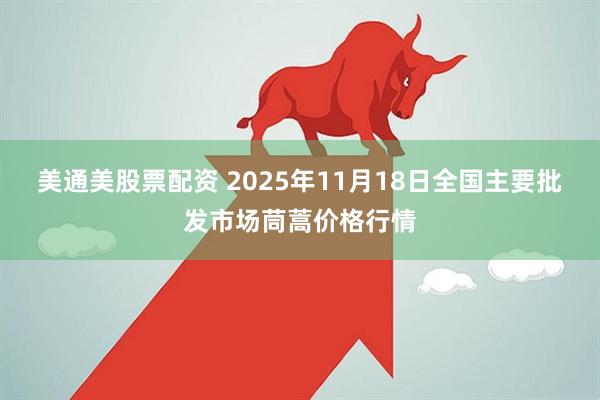 美通美股票配资 2025年11月18日全国主要批发市场茼蒿价格行情
