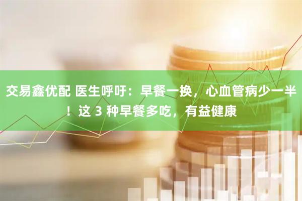 交易鑫优配 医生呼吁：早餐一换，心血管病少一半！这 3 种早餐多吃，有益健康
