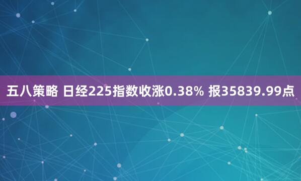 五八策略 日经225指数收涨0.38% 报35839.99点