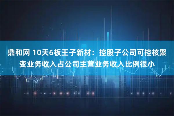 鼎和网 10天6板王子新材：控股子公司可控核聚变业务收入占公司主营业务收入比例很小