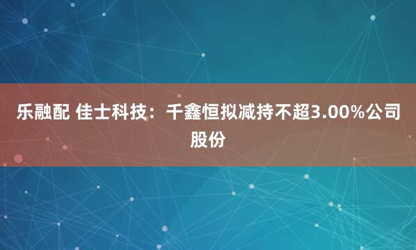 乐融配 佳士科技：千鑫恒拟减持不超3.00%公司股份