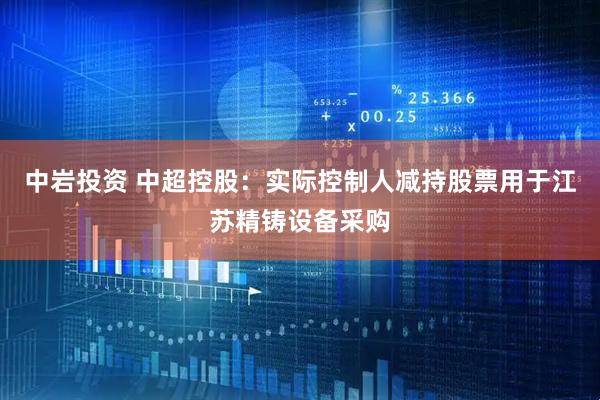 中岩投资 中超控股：实际控制人减持股票用于江苏精铸设备采购