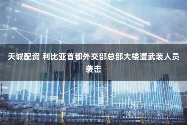 天诚配资 利比亚首都外交部总部大楼遭武装人员袭击