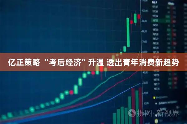 亿正策略 “考后经济”升温 透出青年消费新趋势