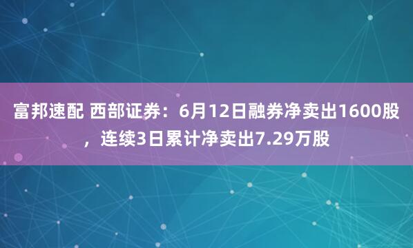 富邦速配 西部证券：6月12日融券净卖出1600股，连续3日累计净卖出7.29万股