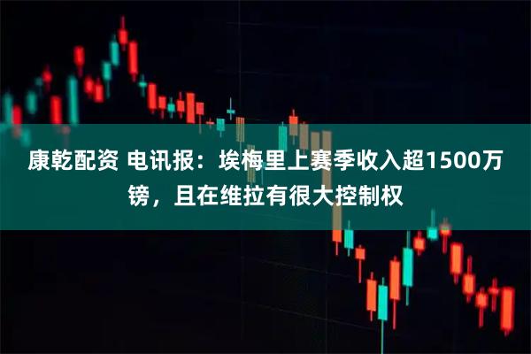 康乾配资 电讯报：埃梅里上赛季收入超1500万镑，且在维拉有很大控制权