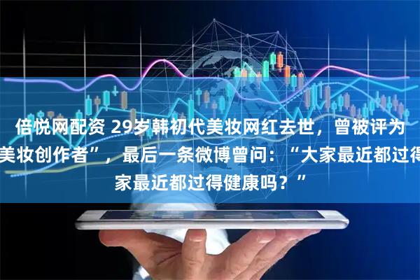 倍悦网配资 29岁韩初代美妆网红去世，曾被评为“中国最佳美妆创作者”，最后一条微博曾问：“大家最近都过得健康吗？”
