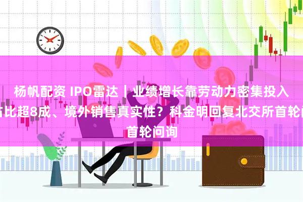 杨帆配资 IPO雷达｜业绩增长靠劳动力密集投入？占比超8成、境外销售真实性？科金明回复北交所首轮问询