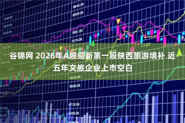 谷锦网 2026年A股迎新第一股陕西旅游填补 近五年文旅企业上市空白