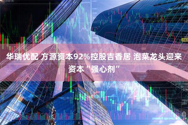 华瑞优配 方源资本92%控股吉香居 泡菜龙头迎来资本“强心剂”