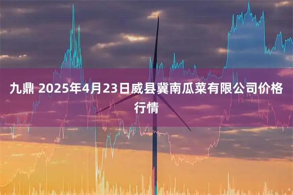 九鼎 2025年4月23日威县冀南瓜菜有限公司价格行情