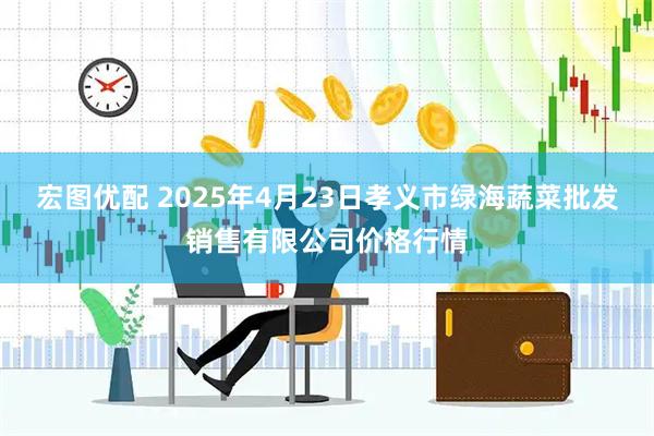 宏图优配 2025年4月23日孝义市绿海蔬菜批发销售有限公司价格行情