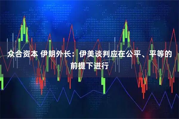 众合资本 伊朗外长：伊美谈判应在公平、平等的前提下进行