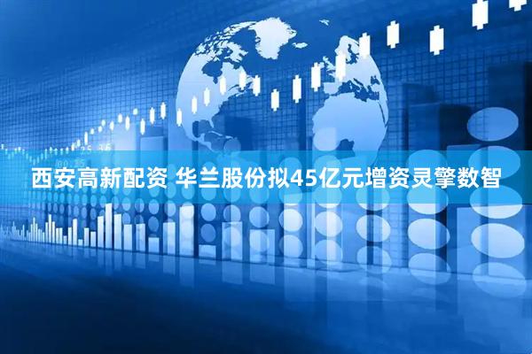 西安高新配资 华兰股份拟45亿元增资灵擎数智