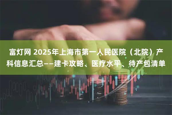 富灯网 2025年上海市第一人民医院（北院）产科信息汇总——建卡攻略、医疗水平、待产包清单