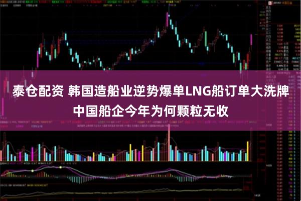 泰仓配资 韩国造船业逆势爆单LNG船订单大洗牌中国船企今年为何颗粒无收