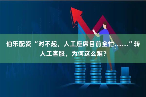 伯乐配资 “对不起，人工座席目前全忙……”转人工客服，为何这么难？