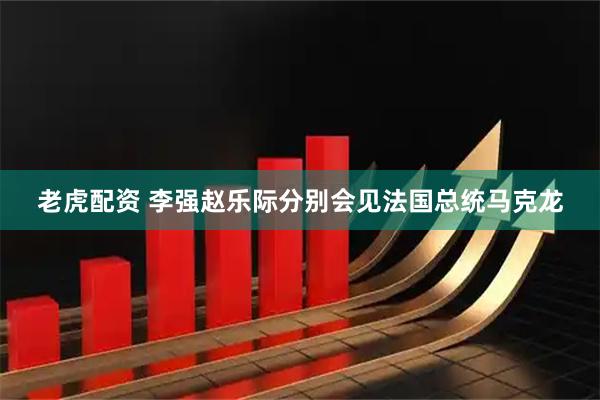 老虎配资 李强赵乐际分别会见法国总统马克龙