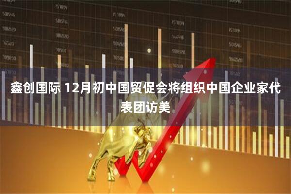 鑫创国际 12月初中国贸促会将组织中国企业家代表团访美