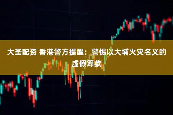 大圣配资 香港警方提醒：警惕以大埔火灾名义的虚假筹款