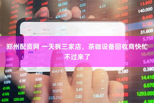 郑州配资网 一天拆三家店，茶咖设备回收商快忙不过来了