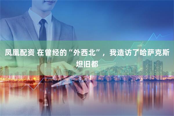凤凰配资 在曾经的“外西北”，我造访了哈萨克斯坦旧都