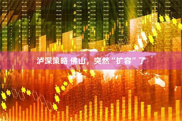 泸深策略 佛山，突然“扩容”了