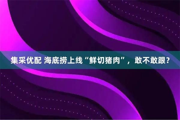 集采优配 海底捞上线“鲜切猪肉”，敢不敢跟？