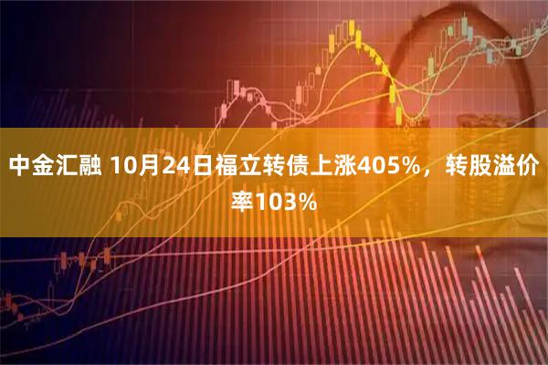 中金汇融 10月24日福立转债上涨405%，转股溢价率103%