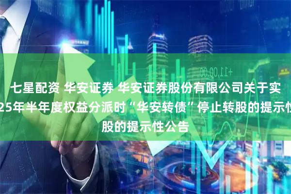 七星配资 华安证券 华安证券股份有限公司关于实施2025年半年度权益分派时“华安转债”停止转股的提示性公告