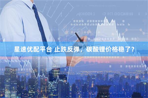星速优配平台 止跌反弹，碳酸锂价格稳了？