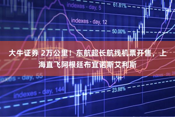 大牛证券 2万公里！东航超长航线机票开售，上海直飞阿根廷布宜诺斯艾利斯