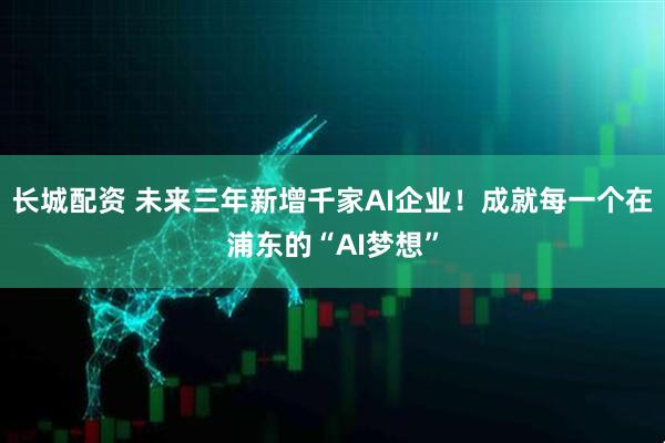 长城配资 未来三年新增千家AI企业！成就每一个在浦东的“AI梦想”