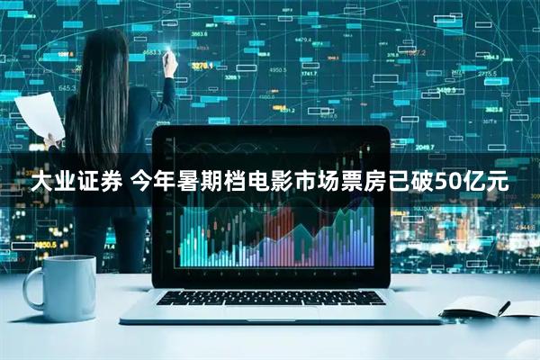 大业证券 今年暑期档电影市场票房已破50亿元