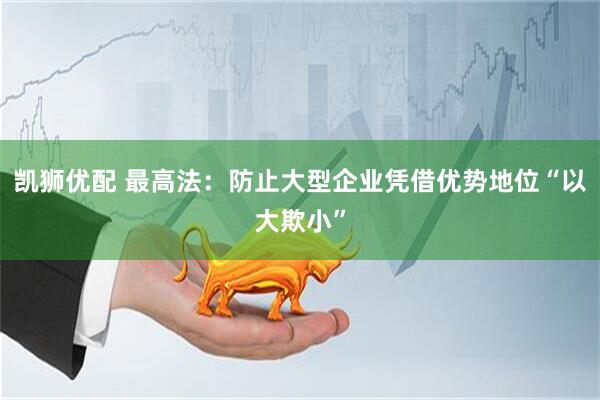 凯狮优配 最高法：防止大型企业凭借优势地位“以大欺小”